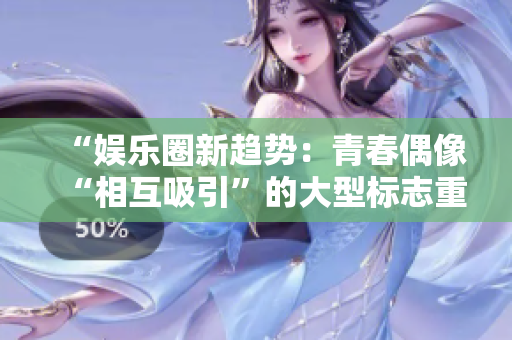 “娱乐圈新趋势：青春偶像“相互吸引”的大型标志重新定义！”