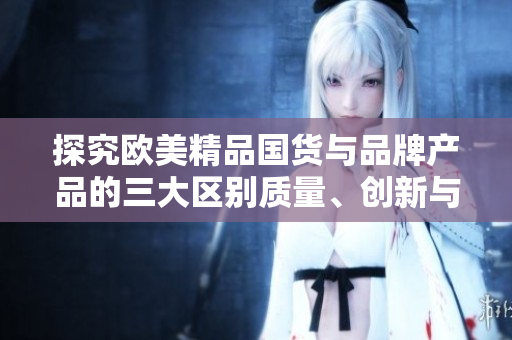 探究欧美精品国货与品牌产品的三大区别质量、创新与设计