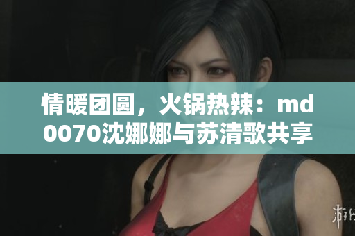 情暖团圆，火锅热辣：md0070沈娜娜与苏清歌共享美食盛宴