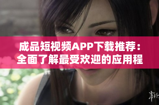 成品短视频APP下载推荐：全面了解最受欢迎的应用程序