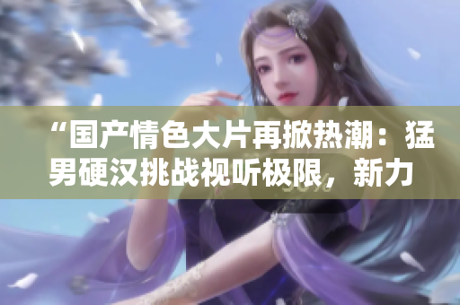 “国产情色大片再掀热潮：猛男硬汉挑战视听极限，新力作火爆上线！”
