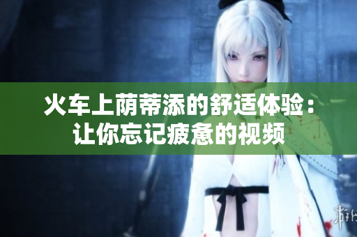 火车上荫蒂添的舒适体验：让你忘记疲惫的视频