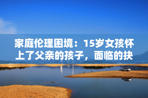 家庭伦理困境：15岁女孩怀上了父亲的孩子，面临的抉择与挑战