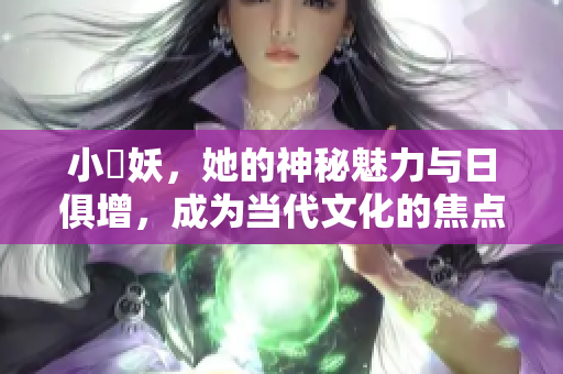 小槡妖，她的神秘魅力与日俱增，成为当代文化的焦点