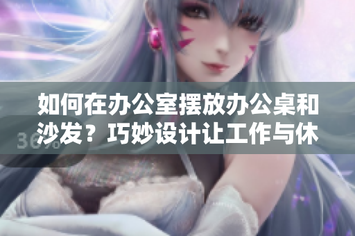 如何在办公室摆放办公桌和沙发？巧妙设计让工作与休闲完美融合的秘诀