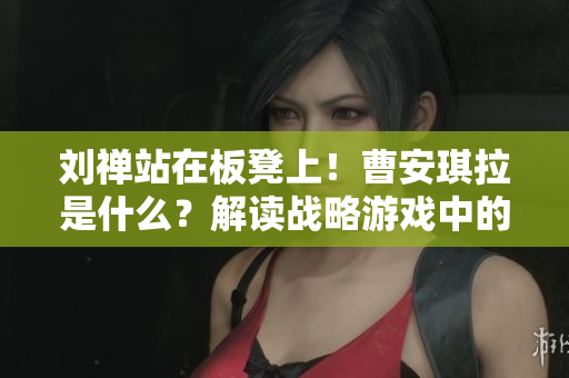 刘禅站在板凳上！曹安琪拉是什么？解读战略游戏中的隐喻