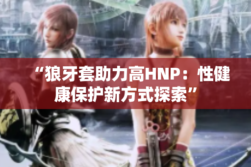“狼牙套助力高HNP：性健康保护新方式探索”