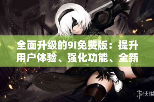 全面升级的9I免费版：提升用户体验、强化功能、全新版本同步发布