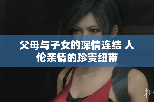 父母与子女的深情连结 人伦亲情的珍贵纽带