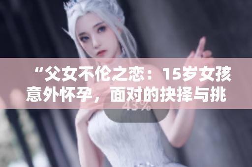 “父女不伦之恋：15岁女孩意外怀孕，面对的抉择与挑战”