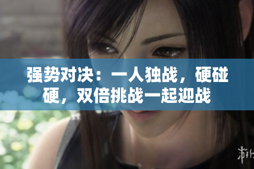 强势对决：一人独战，硬碰硬，双倍挑战一起迎战
