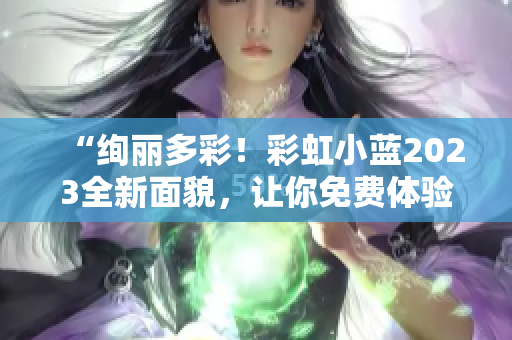 “绚丽多彩！彩虹小蓝2023全新面貌，让你免费体验尽情畅玩！”