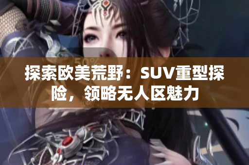 探索欧美荒野：SUV重型探险，领略无人区魅力