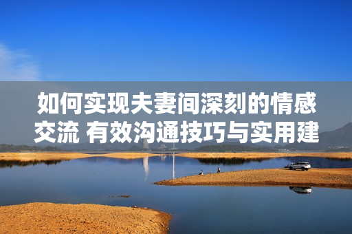 如何实现夫妻间深刻的情感交流 有效沟通技巧与实用建议