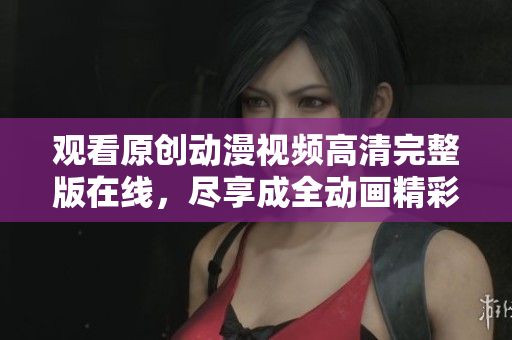 观看原创动漫视频高清完整版在线，尽享成全动画精彩内容