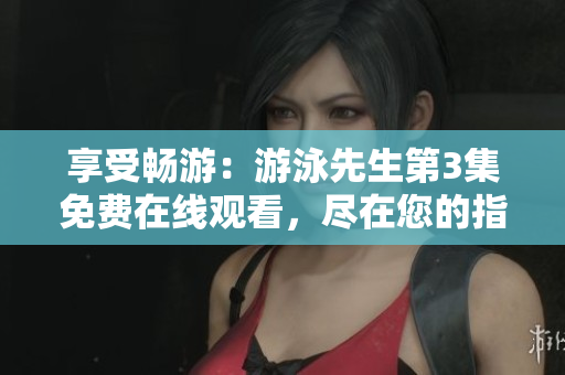 享受畅游：游泳先生第3集免费在线观看，尽在您的指尖