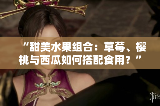 “甜美水果组合：草莓、樱桃与西瓜如何搭配食用？”