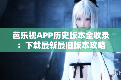 芭乐视APP历史版本全收录：下载最新最旧版本攻略