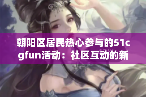 朝阳区居民热心参与的51cgfun活动：社区互动的新纪元