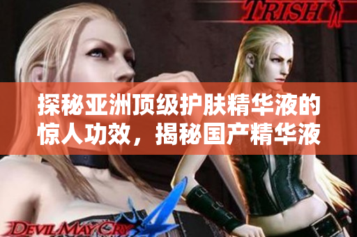探秘亚洲顶级护肤精华液的惊人功效，揭秘国产精华液的奇妙福利与秘密