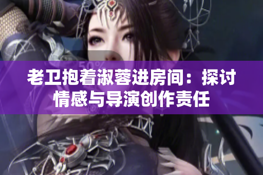 老卫抱着淑蓉进房间：探讨情感与导演创作责任