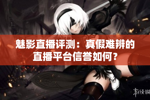 魅影直播评测：真假难辨的直播平台信誉如何？