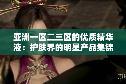 亚洲一区二三区的优质精华液：护肤界的明星产品集锦