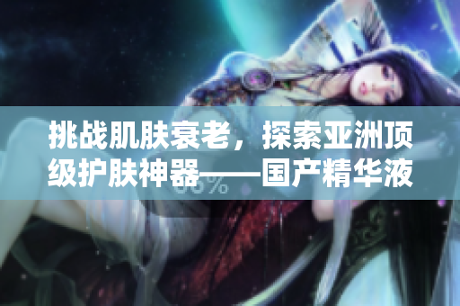 挑战肌肤衰老，探索亚洲顶级护肤神器——国产精华液！