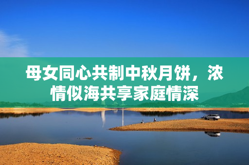 母女同心共制中秋月饼，浓情似海共享家庭情深