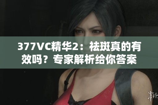 377VC精华2：祛斑真的有效吗？专家解析给你答案
