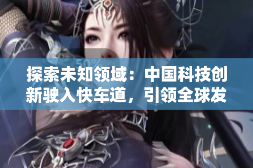 探索未知领域：中国科技创新驶入快车道，引领全球发展潮流