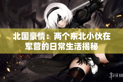 北国豪情：两个东北小伙在军营的日常生活揭秘