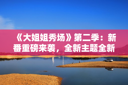 《大姐姐秀场》第二季：新番重磅来袭，全新主题全新惊喜！