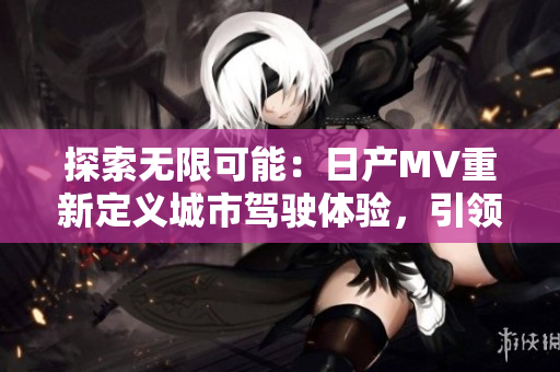 探索无限可能：日产MV重新定义城市驾驶体验，引领二三线市场新潮流