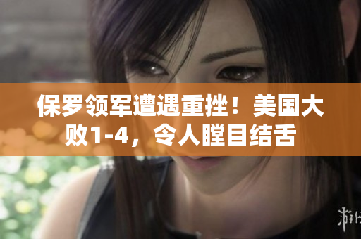 保罗领军遭遇重挫！美国大败1-4，令人瞠目结舌