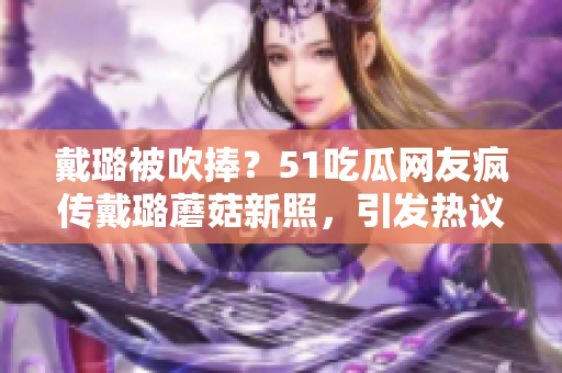 戴璐被吹捧？51吃瓜网友疯传戴璐蘑菇新照，引发热议