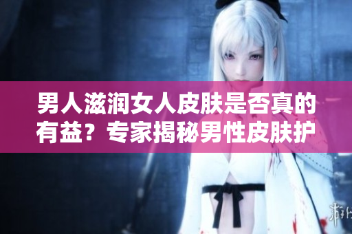 男人滋润女人皮肤是否真的有益？专家揭秘男性皮肤护理对女性肌肤的影响