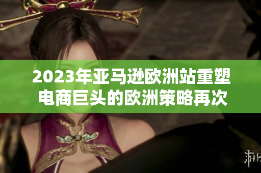 2023年亚马逊欧洲站重塑 电商巨头的欧洲策略再次焕发生机