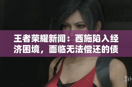 王者荣耀新闻：西施陷入经济困境，面临无法偿还的债务压力