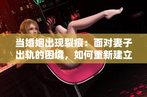 当婚姻出现裂痕：面对妻子出轨的困境，如何重新建立信任与情感纽带？