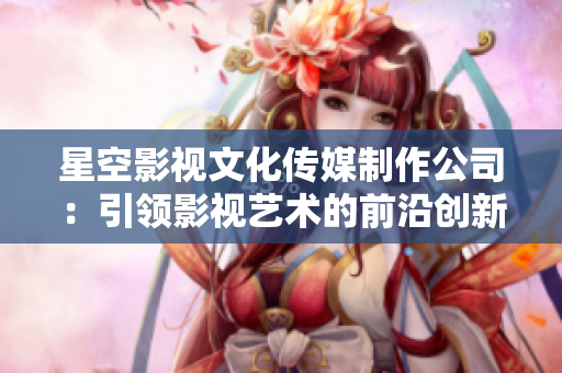 星空影视文化传媒制作公司：引领影视艺术的前沿创新与文化传承