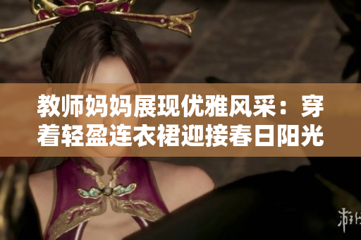 教师妈妈展现优雅风采：穿着轻盈连衣裙迎接春日阳光