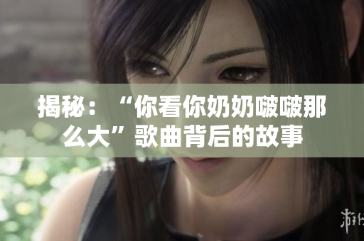 揭秘：“你看你奶奶啵啵那么大”歌曲背后的故事