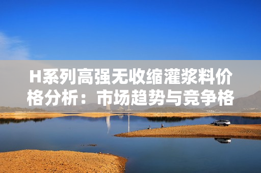 H系列高强无收缩灌浆料价格分析：市场趋势与竞争格局