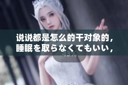 说说都是怎么的干对象的，睡眠を取らなくてもいい，睡觉抓着小鸡一晚上会怎样，睡过年纪最大的多少岁六十多，水润紧致销魂低吟古代，水润紧致销魂低吟869