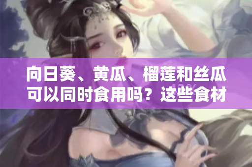向日葵、黄瓜、榴莲和丝瓜可以同时食用吗？这些食材的搭配是否健康合适？