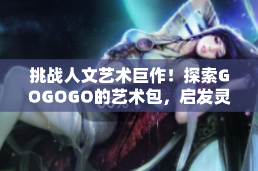 挑战人文艺术巨作！探索GOGOGO的艺术包，启发灵感，开启文化之旅