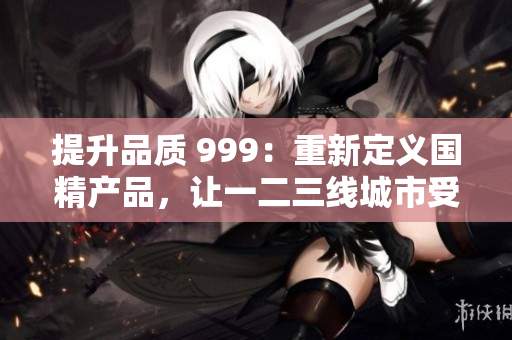提升品质 999：重新定义国精产品，让一二三线城市受益