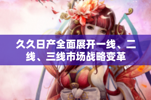 久久日产全面展开一线、二线、三线市场战略变革