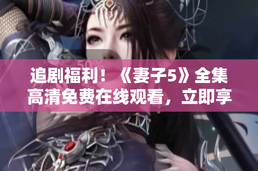 追剧福利！《妻子5》全集高清免费在线观看，立即享受家庭剧情带来的感动与温暖！